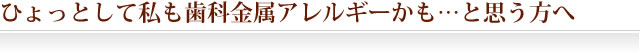 ひょっとして私も歯科金属アレルギーかも…と思う方へ