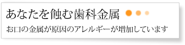 あなたを蝕む歯科金属