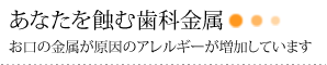 あなたを蝕む歯科金属　お口の金属が原因のアレルギーが増加しています